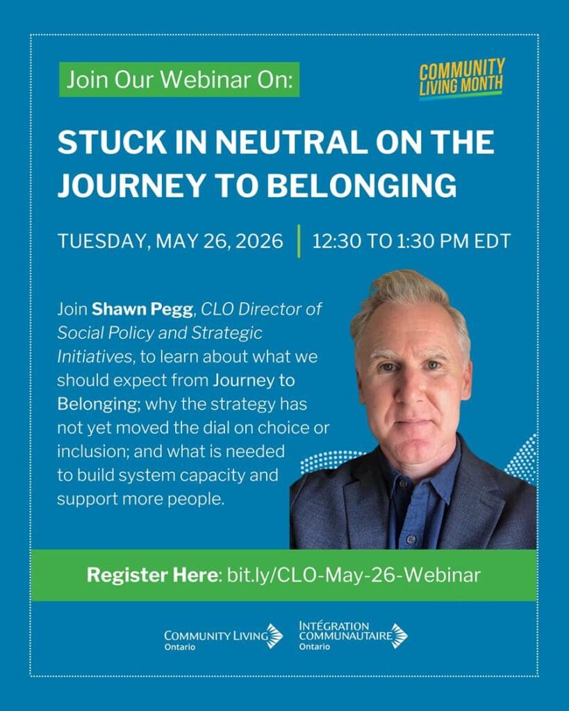 Stuck in Neutral on the Journey to Belonging (May 26, 12:30 – 1:30) Understanding waitlists, spending and the future of developmental services Who is this webinar for? Developmental services staff and board members, parents and siblings, self-advocates What will you learn? Ontario’s strategy for developmental services, Journey to Belonging: Choice and Inclusion, was launched in May 2021. In the five years since, we have seen very little substantive change. Unfortunately, Ontario’s developmental services sector faces challenges that Journey to Belonging is not able to address, including decades of underfunding, provincial policy that does not support innovation, and a lack of support for families. Join Shawn Pegg, CLO Director of Social Policy and Strategic Initiatives, to learn about what we should actually expect from Journey to Belonging, why the strategy has not yet moved the dial on choice or inclusion, and what is actually needed to build system capacity and support more people.